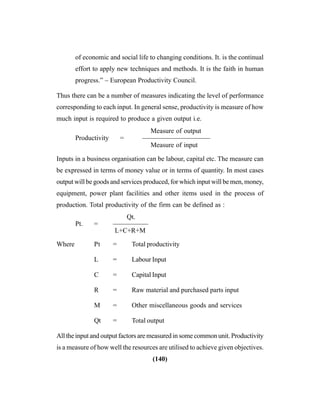 (140)
of economic and social life to changing conditions. It. is the continual
effort to apply new techniques and methods. It is the faith in human
progress.” – European Productivity Council.
Thus there can be a number of measures indicating the level of performance
corresponding to each input. In general sense, productivity is measure of how
much input is required to produce a given output i.e.
Measure of output
Productivity = ——————————
Measure of input
Inputs in a business organisation can be labour, capital etc. The measure can
be expressed in terms of money value or in terms of quantity. In most cases
output will be goods and services produced, for which input will be men, money,
equipment, power plant facilities and other items used in the process of
production. Total productivity of the firm can be defined as :
Qt.
Pt. = ——————
L+C+R+M
Where Pt = Total productivity
L = Labour Input
C = Capital Input
R = Raw material and purchased parts input
M = Other miscellaneous goods and services
Qt = Total output
All the input and output factors are measured in some common unit. Productivity
is a measure of how well the resources are utilised to achieve given objectives.
 