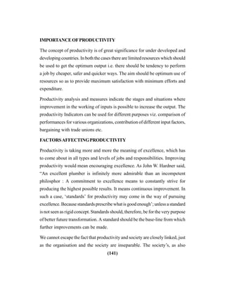 (141)
IMPORTANCEOFPRODUCTIVITY
The concept of productivity is of great significance for under developed and
developing countries. In both the cases there are limited resources which should
be used to get the optimum output i.e. there should be tendency to perform
a job by cheaper, safer and quicker ways. The aim should be optimum use of
resources so as to provide maximum satisfaction with minimum efforts and
expenditure.
Productivity analysis and measures indicate the stages and situations where
improvement in the working of inputs is possible to increase the output. The
productivity Indicators can be used for different purposes viz. comparison of
performances for various organizations, contribution of different input factors,
bargaining with trade unions etc.
FACTORSAFFECTINGPRODUCTIVITY
Productivity is taking more and more the meaning of excellence, which has
to come about in all types and levels of jobs and responsibilities. Improving
productivity would mean encouraging excellence. As John W. Hardner said,
“An excellent plumber is infinitely more admirable than an incompetent
philosphor : A commitment to excellence means to constantly strive for
producing the highest possible results. It means continuous improvement. In
such a case, ‘standards’ for productivity may come in the way of pursuing
excellence. Because standards prescribe what is good enough’; unless a standard
is not seen as rigid concept. Standards should, therefore, be for the very purpose
of better future transformation. A standard should be the base-line from which
further improvements can be made.
We cannot escape the fact that productivity and society are closely linked, just
as the organisation and the society are inseparable. The society’s, as also
 