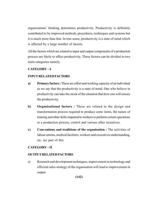 (142)
organizations’ thinking determines productivity. Productivity is definitely
contributed to by improved methods, procedures, techniques and systems but
it is much more than that. In true sense, productivity is a state of mind which
is affected by a large number of factors.
All the factors which are related to input and output components of a production
process are likely to affect productivity. These factors can be divided in two
main categories namely.
CATEGORY– I
INPUTRELATEDFACTORS
a) Primary factors : These are effort and working capacity of an individual
as we say that the productivity is a state of mind. One who believe in
productivity can take the stock of the situation that how one will ensure
the productivity.
b) Organisational factors : These are related to the design and
transformation process required to produce some items, the nature of
training and other skills imparted to workers to perform certain operations
in a production process, control and various other incentives.
c) Conventions and traditions of the organisation : The activities of
labour unions, medical facilities, workers and executives understanding,
etc. are part of this.
CATEGORY– II
OUTPUTRELATEDFACTORS
a) Research and development techniques, improvement in technology and
efficient sales strategy of the organisation will lead to improvement in
output.
 