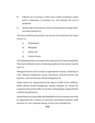 (143)
b) Efficient use of resources, better stores control, production control
policy, maintenance of machines etc. will minimise the cost of
production.
c) Quality improvement process will ensure the minimum wastage and in-
tern better productivity.
The factors affecting the productivity can also be divided into four major
classes viz,
a) Technological
b) Managerial
c) Labour; and
d) External factors
The technological factors can increase the output per unit of input substantially.
These can be defined in terms of technology employed, tools and raw material
used, etc.
Managerial factors can be located in organizational structure, scheduling of
work, financial management, layout, innovations, personnel policies and
practices, work environment, material management etc.
Labour factors are, characterised by the degree of skills of the workforce,
health, attitude towards management, training, discipline etc. Greater the
congruence between the skills of work force and technology employed better
would be the productivity.
External factors are innumerable and identifiable in the environment with which
an organisation has to interact e.g. the power and transport facilities, tariffs
and taxes etc. have important bearing on the levels of productivity.
 