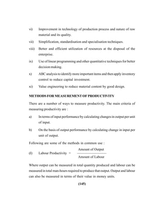 (145)
vi) Improvement in technology of production process and nature of raw
material and its quality.
vii) Simplification, standardisation and specialisation techniques.
viii) Better and efficient utilization of resources at the disposal of the
enterprise.
ix) Use of linear programming and other quantitative techniques for better
decision making.
x) ABC analysis to identify more important items and then apply inventory
control to reduce capital investment.
xi) Value engineering to reduce material content by good design.
METHODS FOR MEASUREMENT OF PRODUCTIVITY
There are a number of ways to measure productivity. The main criteria of
measuring productivity are :
a) In terms of input performance by calculating changes in output per unit
of input.
b) On the basis of output performance by calculating change in input per
unit of output.
Following are some of the methods in common use :
Amount of Output
(I) Labour Productivity = ————————–
Amount of Labour
Where output can be measured in total quantity produced and labour can be
measured in total man-hours required to produce that output. Output and labour
can also be measured in terms of their value in money units.
 