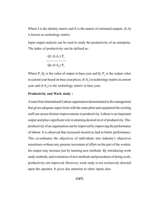 (147)
Where I is the identity matrix and X is the matrix of estimated outputs. (I-A)
is known as technology matrix.
Input output analysis can be used to study the productivity of an enterprise.
The index of productivity can be defined as :
Q1 (I-A1
) Po
——————
Qo (I-Ao
) Po
Where Po
Qo
is the value of output in base year and Q1
Po
is the output value
in current year based on base year prices. (I-A1
) is technology matrix in current
year and (I-Ao
) is the technology matrix in base year.
Productivity and Work study :
A team from International Labour organisation demonstrated to the management
that given adequate supervision with the same plant and equipment the existing
staff can secure distinct improvements in productivity. Labour is an important
output and plays significant role in attaining desired level of productivity. The-
productivity of an organisation can be improved by improving the performance
of labour. It is observed that increased incentives had to better performance.
This co-ordinates the objectives of individuals into industry’s objectives
sometimes without any genuine increment of effort on the part of the worker,
his output may increase just by learning new methods. By introducing work
study methods, and evaluation of new methods and procedures of doing work,
productivity can improved. However, work study is not exclusively directed
upon the operator. It gives due attention to other inputs also.
 