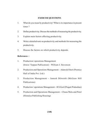 (148)
EXERCISE QUESTIONS
1. What do you mean by productivity? What is its importance in present
times ?
2. Define productivity. Discuss the methods of measuring the productivity.
3. Explain main factors affecting productivity.
4. Write a detailed note on productivity and methods for measuring the
productivity.
5. Discuss the factors on which productivity depends.
References :
1. Production/ operations Management
(Irwin / Toppan Publication) – William J. Stevenson
2. Production and Operations Management – Adam & Ebert (Prentice
Hall of India Pvt. Ltd.)
3. Production Management – Jamesh Dilworth (McGraw Hill
Publications)
4. Production / operations Management – B S Goel (Pragati Prakashan)
5. Production and Operations Management – Chuna Wala and Patel
(Himalya Publishing Housing)
 