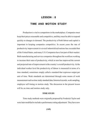 (149)
LESSON : 8
TIME AND MOTION STUDY
Production is vital to competitors in the marketplace. Companies must
keep their prices reasonable and competitive, and they must be able to respond
quickly to changes in demand. The productivity of both labour and capital is
important in keeping companies competitive. In recent years the rate of
productivity improvement in several industrialized nations has exceeded that
of the United States, and many U.S. Companies have lost part of their market.
Both manufacturing and service companies throughout the world are working
to increase their rates of productivity, which in turn has improved the current
and projected rate of improvement in the country’s overall productivity.At the
individual worker level the productivity of labour is measured in terms of a
time standard, sometimes simply called a standard that expresses output per
unit of time. Work standards are determined through some means of work
measurementsuchastimestudystandarddata,historicalrecords,worksampling,
employee self timing or motion study. The discussion in the present lesson
will be on time and motion study only.
TIMESTUDY
Time study methods were originally proposed by Frederick Taylor and
were later modified to include a performance rating adjustment. They have now
 