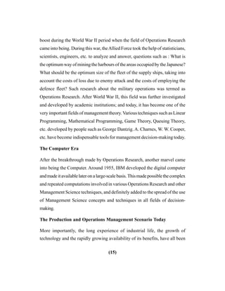 (15)
boost during the World War II period when the field of Operations Research
came into being. During this war, theAllied Force took the help of statisticians,
scientists, engineers, etc. to analyze and answer, questions such as : What is
the optimum way of mining the harbours of the areas occupied by the Japanese?
What should be the optimum size of the fleet of the supply ships, taking into
account the costs of loss due to enemy attack and the costs of employing the
defence fleet? Such research about the military operations was termed as
Operations Research. After World War II, this field was further investigated
and developed by academic institutions; and today, it has become one of the
very important fields of management theory. Various techniques such as Linear
Programming, Mathematical Programming, Game Theory, Queuing Theory,
etc. developed by people such as George Dantzig. A. Charnes, W. W. Cooper,
etc. have become indispensable tools for management decision-making today.
The Computer Era
After the breakthrough made by Operations Research, another marvel came
into being the Computer. Around 1955, IBM developed the digital computer
and made it available later on a large-scale basis. This made possible the complex
and repeated computations involved in various Operations Research and other
Management Science techniques, and definitely added to the spread of the use
of Management Science concepts and techniques in all fields of decision-
making.
The Production and Operations Management Scenario Today
More importantly, the long experience of industrial life, the growth of
technology and the rapidly growing availability of its benefits, have all been
 