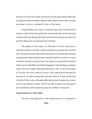 (150)
become one of the most widely used means of work measurement. Basically,
by using time study, an analyst is taking a small .sample of one worker’s activity
and using it to derive a standard for tasks of that nature.
Fundamentally, time study or stopwatch time study is performed by
timing a worker as the job is performed, summing the times for the necessary
elements of the job, adjusting this time if an abnormal work pace was observed,
and then adding time for personal and rest breaks.
The purpose of time study is to determine as to how much time is
required to perform a job that would be considered as average time or normal
time. The process of time study itself is the process of systematically recording,
analyzing and synthesizing the times required to perform a motion or a series
of motions relevant to the given job. Time study was pioneered by Frederick
Taylor,knownasthefatherofscientificmanagement,whenhebeganasystematic
study of how the workers performed their jobs in 1881. In one of his studies
of 120 girls who were working 10 hours a day inspecting ball bearings for
bicycles, he was able to reduce the work force down to 35 girls and the time
of work to 8 hours a day, with appreciable improvement in inspection accuracy
for the same amount of output. This he was able to achieve by studying the
job scientifically and by improving upon the methods of operations.
Steps Involved in a Time Study
The time study approach to work measurement uses a stopwatch or
 