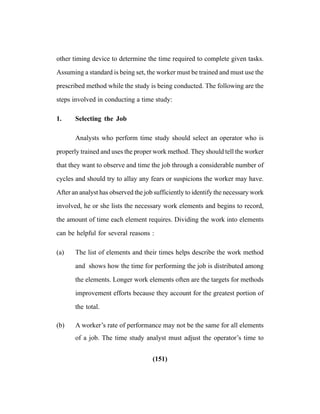 (151)
other timing device to determine the time required to complete given tasks.
Assuming a standard is being set, the worker must be trained and must use the
prescribed method while the study is being conducted. The following are the
steps involved in conducting a time study:
1. Selecting the Job
Analysts who perform time study should select an operator who is
properly trained and uses the proper work method. They should tell the worker
that they want to observe and time the job through a considerable number of
cycles and should try to allay any fears or suspicions the worker may have.
After an analyst has observed the job sufficiently to identify the necessary work
involved, he or she lists the necessary work elements and begins to record,
the amount of time each element requires. Dividing the work into elements
can be helpful for several reasons :
(a) The list of elements and their times helps describe the work method
and shows how the time for performing the job is distributed among
the elements. Longer work elements often are the targets for methods
improvement efforts because they account for the greatest portion of
the total.
(b) A worker’s rate of performance may not be the same for all elements
of a job. The time study analyst must adjust the operator’s time to
 