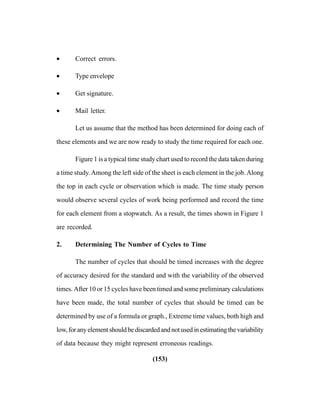 (153)
• Correct errors.
• Type envelope
• Get signature.
• Mail letter.
Let us assume that the method has been determined for doing each of
these elements and we are now ready to study the time required for each one.
Figure 1 is a typical time study chart used to record the data taken during
a time study.Among the left side of the sheet is each element in the job.Along
the top in each cycle or observation which is made. The time study person
would observe several cycles of work being performed and record the time
for each element from a stopwatch. As a result, the times shown in Figure 1
are recorded.
2. Determining The Number of Cycles to Time
The number of cycles that should be timed increases with the degree
of accuracy desired for the standard and with the variability of the observed
times. After 10 or 15 cycles have been timed and some preliminary calculations
have been made, the total number of cycles that should be timed can be
determined by use of a formula or graph., Extreme time values, both high and
low,foranyelementshouldbediscardedandnotusedinestimatingthevariability
of data because they might represent erroneous readings.
 