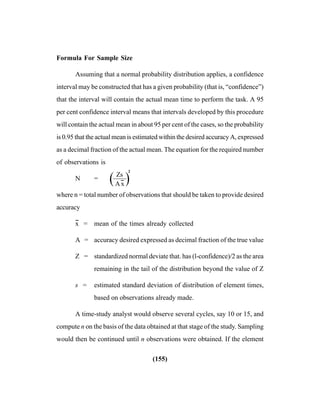 (155)
Formula For Sample Size
Assuming that a normal probability distribution applies, a confidence
interval may be constructed that has a given probability (that is, “confidence”)
that the interval will contain the actual mean time to perform the task. A 95
per cent confidence interval means that intervals developed by this procedure
will contain the actual mean in about 95 per cent of the cases, so the probability
is 0.95 that the actual mean is estimated within the desired accuracy A, expressed
as a decimal fraction of the actual mean. The equation for the required number
of observations is
N = ——
2
where n = total number of observations that should be taken to provide desired
accuracy
x
--
= mean of the times already collected
A = accuracy desired expressed as decimal fraction of the true value
Z = standardized normal deviate that. has (l-confidence)/2 as the area
remaining in the tail of the distribution beyond the value of Z
s = estimated standard deviation of distribution of element times,
based on observations already made.
A time-study analyst would observe several cycles, say 10 or 15, and
compute n on the basis of the data obtained at that stage of the study. Sampling
would then be continued until n observations were obtained. If the element
( )Zs
Ax
--
 