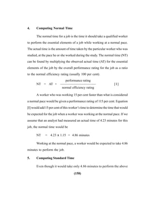 (158)
4. Computing Normal Time
The normal time for a job is the time it should take a qualified worker
to perform the essential elements of a job while working at a normal pace.
The actual time is the amount of time taken by the particular worker who was
studied, at the pace he or she worked during the study. The normal time (NT)
can be found by multiplying the observed actual time (AT) for the essential
elements of the job by the overall performance rating for the job as a ratio
to the normal efficiency rating (usually 100 per cent).
performance rating
NT = AT × ——————————— [ I ]
normal efficiency rating
A worker who was working 15 per cent faster than what is considered
a normal pace would be given a performance rating of 115 per cent. Equation
[I] would add 15 per cent of this worker’s time to determine the time that would
be expected for the job when a worker was working at the normal pace. If we
assume that an analyst had measured an actual time of 4.23 minutes for this
job, the normal time would be
NT = 4.23 x 1.15 = 4.86 minutes
Working at the normal pace, a worker would be expected to take 4.86
minutes to perform the job.
5. Computing Standard Time
Even though it would take only 4.86 minutes to perform the above
 
