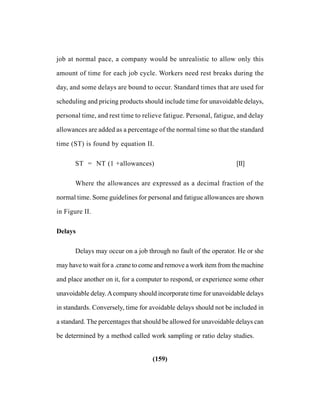 (159)
job at normal pace, a company would be unrealistic to allow only this
amount of time for each job cycle. Workers need rest breaks during the
day, and some delays are bound to occur. Standard times that are used for
scheduling and pricing products should include time for unavoidable delays,
personal time, and rest time to relieve fatigue. Personal, fatigue, and delay
allowances are added as a percentage of the normal time so that the standard
time (ST) is found by equation II.
ST = NT (1 +allowances) [II]
Where the allowances are expressed as a decimal fraction of the
normal time. Some guidelines for personal and fatigue allowances are shown
in Figure II.
Delays
Delays may occur on a job through no fault of the operator. He or she
may have to wait for a .crane to come and remove a work item from the machine
and place another on it, for a computer to respond, or experience some other
unavoidable delay.Acompany should incorporate time for unavoidable delays
in standards. Conversely, time for avoidable delays should not be included in
a standard. The percentages that should be allowed for unavoidable delays can
be determined by a method called work sampling or ratio delay studies.
 