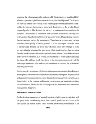 (16)
changing the value systems all over the world. The concepts of ‘quality of life’,
whetherexpressedexplicitlyorotherwise,havegainedsolidground.Thedemand
for ‘service’ or the ‘state’ utility is fast catching up with the demand for ‘form’
utility. Services are becoming as important, if not more, as the availability of
physical products. The demand for ‘variety’ in products and services is on the
increase. The concepts of ‘customer’and ‘customer orientation’are very vital
today, as also the definition of the word ‘customer’itself.The producing workers
themselves are a part of the ‘customers’. There is great pressure every where
to enhance the quality of life in general. If in the developed countries there
is an increased demand for ‘flexi-time’ (flexible times of working), in India
we have already witnessed the shortening of the traditional six-day week to a
five-day week in even traditional organizations such as the Central Government
and State Governments. (Of course, the total time of working has remained
the same.) In addition to all this, there is the increasing complexity of the
space-age economies, the socio-techno-economic scene and the problem of
depleting resources.
Such a complex scenario needs freedom from compartmentalized thinking and
an integrated consideration of the various factors that impinge on the production
and operations management system. It needs to introduce fresh variables, e.g.
that of safety in the external and internal environment and an added emphasis
on maintenance. These are the chal1enges of the production and operations
management discipline.
Production Administration
Production is a succession of work elements applied to natural materials with
the purpose of transforming these into desired goods and services for the
satisfaction of human wants. Thus modem production phenomenon is an
 