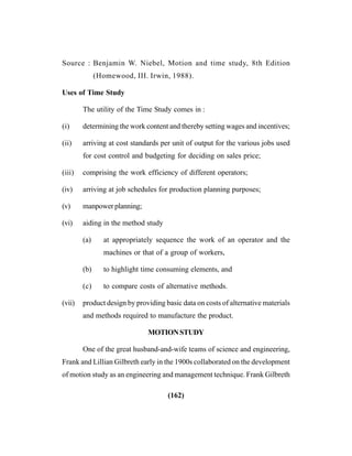 (162)
Source : Benjamin W. Niebel, Motion and time study, 8th Edition
(Homewood, III. Irwin, 1988).
Uses of Time Study
The utility of the Time Study comes in :
(i) determining the work content and thereby setting wages and incentives;
(ii) arriving at cost standards per unit of output for the various jobs used
for cost control and budgeting for deciding on sales price;
(iii) comprising the work efficiency of different operators;
(iv) arriving at job schedules for production planning purposes;
(v) manpower planning;
(vi) aiding in the method study
(a) at appropriately sequence the work of an operator and the
machines or that of a group of workers,
(b) to highlight time consuming elements, and
(c) to compare costs of alternative methods.
(vii) product design by providing basic data on costs of alternative materials
and methods required to manufacture the product.
MOTIONSTUDY
One of the great husband-and-wife teams of science and engineering,
Frank and Lillian Gilbreth early in the 1900s collaborated on the development
of motion study as an engineering and management technique. Frank Gilbreth
 