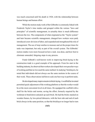 (163)
was much concerned until his death in 1924, with the relationship between
human beings and human effort.
While the motion study work of the Gilbreths is commonly linked with
Frederick Taylor’s time studies and grouped within the various “laws and
principles” of scientific management, in actuality there is much difference
between the two. The components of what originated as the “Taylor system”
and later became scientific management, changed how workers were paid,
introduced a new division of labor, and expanded and strengthened the role of
management. The use of stop watches to measure and set the proper times for
tasks was important, but only as part of the overall system. The Gilbreths’
motion studies were more focused on how a task .was done, and how best to
eliminate unneeded, fatiguing steps in any process.
Frank Gilbreth’s well-known work in improving brick-laying in the
construction trade is a good example of his approach. From his start in the
building industry, he observed that workers developed their own peculiar ways
of working and that no two used the same method. In studying’ bricklayers, he
noted that individuals did not always use the same motions in the course of
their work. These observations led him to seek one best way to perform tasks.
Hedevelopedmanyimprovementsinbrick-laying.Ascaffoldheinvented
permitted quick adjustment of the working platform so that the worker would
be at the most convenient level at all times. He equipped the scaffold with a
shelf for the bricks and mortar, saving the effort, formerly required by the
workman to bend down and pick up each brick. He had the bricks stacked on
wooden frames, by low-priced labourers, with the best side and end of each
brick always in the same position, so that the bricklayer no longer had to turn
 