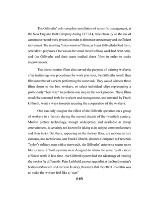 (165)
The Gilbreths’ only complete installation of scientific management, at
the New England Butt Company during 1913-14, relied heavily on the use of
cameras to record work process in order to eliminate unnecessary and inefficient
movement. The resulting “micro-motion” films, as Frank Gilbreth dubbed them,
served two purposes. One was as the visual record of how work had been done,
and the Gilbreths and their team studied these films in order to make
improvements.
The micro-motion films also served the purpose of training workers;
after instituting new procedures for work practices, the Gilbreths would then
film a number of workers performing the same task. They would winnow these
films down to the best workers, or select individual clips representing a
particularly “best way” to perform one step in the work process. These films
would be screened both for workers and management, and narrated by Frank
Gilbreth, went a ways towards securing the cooperation of the workers.
One can only imagine the effect of the Gilbreth operation on a group
of workers in a factory during the second decade of the twentieth century.
Motion picture technology, though widespread, and available as cheap
entertainment, is certainly not known for taking as its subject common laborers
and their tasks. But there, appearing on the factory floor, are motion picture
cameras, and technicians, and Frank Gilbreth, director. Compared to Frederick
Taylor’s solitary man with a stopwatch, the Gilbreths’ enterprise seems more
like a circus. If both systems were designed to return the same result - more
efficient work in less time - the Gilbreth system had the advantage of treating
the worker far differently. Peter Leibhold, project specialist at the Smithsonian’s
National Museum ofAmerican History, theorizes that the effect of all this was
to make the worker feel like a “star.”
 