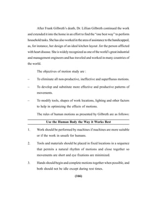 (166)
After Frank Gilbreth’s death, Dr. Lillian Gilbreth continued the work
and extended it into the home in an effort to find the “one best way” to perform
householdtasks.Shehasalsoworkedintheareaofassistancetothehandicapped,
as, for instance, her design of an ideal kitchen layout .for the person afflicted
with heart disease. She is widely recognized as one of the world’s great industrial
and management engineers and has traveled and worked in many countries of
the world.
The objectives of motion study are :
– To eliminate all non-productive, ineffective and superfluous motions.
– To develop and substitute more effective and productive patterns of
movements.
– To modify tools, shapes of work locations, lighting and other factors
to help in optimizing the effects of motions.
The rules of human motions as presented by Gilbreth are as follows:
Use the Human Body the Way it Works Best
1. Work should be performed by machines if machines are more suitable
or if the work in unsafe for humans.
2. Tools and materials should be placed in fixed locations in a sequence
that permits a natural rhythm of motions and close together so
movements are short and eye fixations are minimized.
3. Hands should begin and complete motions together when possible, and
both should not be idle except during rest times.
 