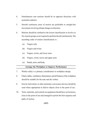 (167)
4. Simultaneous arm motions should be in opposite directions with
symmetric patterns.
5. Smooth continuous areas of motion are preferable to straight-line
movements involving abrupt changes in direction.
6. Motions should be confined to the lowest classification to involve as
few muscle groups as are required to perform the job satisfactorily. The
ascending order of motion classifications is :
(a) Fingers only
(b) Fingers and wrists
(c) Fingers, wrists, and lower arms
(d) Fingers, wrists, lower and upper arms
(e) Hands, arms, and body
Arrange the Workplace to Improve Performance
7. Worker safety is a primary consideration in workplace design.
8. Chairs, tables, ventilation, illumination, and all features of the workplace
should be suitable for the task and the worker.
9. Gravity feed chutes or other automatic conveyance devices should be
used where appropriate to deliver objects close to the point of use.
10. Tools, materials, and controls on equipment should have set locations,
close to the point of use and arranged to permit the best sequence and
paths of motion.
 