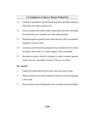 (168)
Use Equipment to Improve Human Productivity
11. Computers, automation, and mechanical assistance should be employed
where they can improve productivity.
12. Vises or clamps can be used to hold work precisely and relieve the hands
for performing more valuable work than simply holding.
13. Mechanical guides might be used to reduce the time, effort, and attention
required to position work.
14. Automatic controls and foot-actuated devices should relieve the hands
for higher-value work or to reduce fatigue, where practicable.
15. Mechanical systems should be designed to require minimal operator
motion and only reasonable amounts of force to use them.
Do yourself :
1. Explain the relationship between time study and motion study.
2. What is meant by time study? Explain the steps involved in conducting
a time study.
3. Discuss motion study. Highlight the rules of motion given by Gilbreth.
 