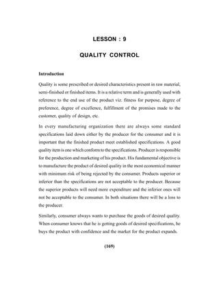 (169)
LESSON : 9
QUALITY CONTROL
Introduction
Quality is some prescribed or desired characteristics present in raw material,
semi-finished or finished items. It is a relative term and is generally used with
reference to the end use of the product viz. fitness for purpose, degree of
preference, degree of excellence, fulfillment of the promises made to the
customer, quality of design, etc.
In every manufacturing organization there are always some standard
specifications laid down either by the producer for the consumer and it is
important that the finished product meet established specifications. A good
quality item is one which conform to the specifications. Producer is responsible
for the production and marketing of his product. His fundamental objective is
to manufacture the product of desired quality in the most economical manner
with minimum risk of being rejected by the consumer. Products superior or
inferior than the specifications are not acceptable to the producer. Because
the superior products will need more expenditure and the inferior ones will
not be acceptable to the consumer. In both situations there will be a loss to
the producer.
Similarly, consumer always wants to purchase the goods of desired quality.
When consumer knows that he is getting goods of desired specifications, he
buys the product with confidence and the market for the product expands.
 