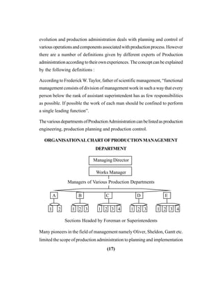 (17)
evolution and production administration deals with planning and control of
variousoperationsandcomponentsassociatedwithproductionprocess.However
there are a number of definitions given by different experts of Production
administration according to their own experiences. The concept can be explained
by the following definitions :
According to Frederick W.Taylor, father of scientific management, “functional
management consists of division of management work in such a way that every
person below the rank of assistant superintendent has as few responsibilities
as possible. If possible the work of each man should be confined to perform
a single leading function”.
ThevariousdepartmentsofProductionAdministrationcanbelistedasproduction
engineering, production planning and production control.
ORGANISATIONALCHARTOFPRODUCTIONMANAGEMENT
DEPARTMENT
Managing Director
Works Manager
Managers of Various Production Departments
A B C D E
1 2 1 2 3 1 2 3 4 1 2 3 1 2 3 4
Sections Headed by Foreman or Superintendents
Many pioneers in the field of management namely Oliver, Sheldon, Gantt etc.
limited the scope of production administration to planning and implementation
 