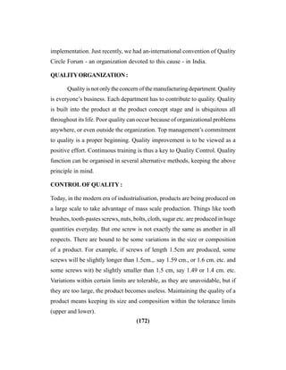 (172)
implementation. Just recently, we had an-international convention of Quality
Circle Forum - an organization devoted to this cause - in India.
QUALITYORGANIZATION:
Quality is not only the concern of the manufacturing department. Quality
is everyone’s business. Each department has to contribute to quality. Quality
is built into the product at the product concept stage and is ubiquitous all
throughout its life. Poor quality can occur because of organizational problems
anywhere, or even outside the organization. Top management’s commitment
to quality is a proper beginning. Quality improvement is to be viewed as a
positive effort. Continuous training is thus a key to Quality Control. Quality
function can be organised in several alternative methods, keeping the above
principle in mind.
CONTROL OF QUALITY :
Today, in the modern era of industrialisation, products are being produced on
a large scale to take advantage of mass scale production. Things like tooth
brushes, tooth-pastes screws, nuts, bolts, cloth, sugar etc. are produced in huge
quantities everyday. But one screw is not exactly the same as another in all
respects. There are bound to be some variations in the size or composition
of a product. For example, if screws of length 1.5cm are produced, some
screws will be slightly longer than 1.5cm.,. say 1.59 cm., or 1.6 cm. etc. and
some screws wit) be slightly smaller than 1.5 cm, say 1.49 or 1.4 cm. etc.
Variations within certain limits are tolerable, as they are unavoidable, but if
they are too large, the product becomes useless. Maintaining the quality of a
product means keeping its size and composition within the tolerance limits
(upper and lower).
 