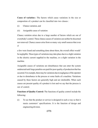 (173)
Cause of variation : The factors which cause variations in the size or
composition of a product can be classified into two classes :
(i) Chance variation, and
(ii) Assignable cause of variation
Chance variation arises due to a large number of factors which are out of
everybody’s control. These chance causes of variation can neither be discerned
nor removed. Chance causes arise from so many very small sources that even
if
a few were found and something done about them, the overall effect would’
be negligible. These types of variations may take place due to a slight variation
in the electric current supplied to the machine, or a slight variation in the
machine.
Assignable causes of variations are disturbances that can enter the system
undetected until large penalties are paid for poor quality of production that has
occurred. For example, there may be variations due to negligence of the operator
or due to disturbance in the process or some faults of a machine. Variations
caused by these factors are generally high and are intolerable. When such
causes are present quality of a product is lost and we say that the process is
out of control.
Functions of Quality Control: The functions of quality control include the
following:
(i) To see that the product or service is designed in such a way so that it
meets customers’ specifications. It is the function of design and
engineering division.
 