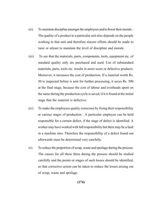 (174)
(ii) To maintain discipline amongst the employees and to boost their morale :
The quality of a product in a particular unit also depends on the people
working in that unit and therefore sincere efforts should be made to
raise or atleast to maintain the level of discipline and morale.
(iii) To see that the materials, parts, components, tools, equipment etc. of
standard quality only are purchased and used. Use of substandard
materials, parts, tools etc. results in more score or defective products.
Moreover, it increases the cost of production. If a material worth Rs.
50 is inspected before is sent for further processing, it saves Rs. 500
at the final stage, because the cost of labour and overheads spent on
the same during the production cycle is saved, if it is found at the initial
stage that the material is defective.
(iv) To make the employees quality conscious by fixing their responsibility
at various stages of production : A particular employee can be held
responsible for a certain defect, if the stage of defect is identified. A
worker may have worked with full responsibility but there may be a fault
in a machine also. Therefore the responsibility of a defect found out
afterwards must be determined very carefully.
(v) To reduce the proportion of scrap, waste and spoilage during the process:
The causes for all these three during the process should be studied
carefully and the points or stages of such losses should be identified,
so that corrective action can be taken to reduce the losses arising out
of scrap, waste and spoilage.
 