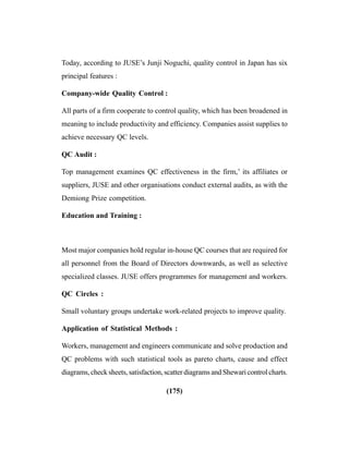 (175)
Today, according to JUSE’s Junji Noguchi, quality control in Japan has six
principal features :
Company-wide Quality Control :
All parts of a firm cooperate to control quality, which has been broadened in
meaning to include productivity and efficiency. Companies assist supplies to
achieve necessary QC levels.
QC Audit :
Top management examines QC effectiveness in the firm,’ its affiliates or
suppliers, JUSE and other organisations conduct external audits, as with the
Demiong Prize competition.
Education and Training :
Most major companies hold regular in-house QC courses that are required for
all personnel from the Board of Directors downwards, as well as selective
specialized classes. JUSE offers programmes for management and workers.
QC Circles :
Small voluntary groups undertake work-related projects to improve quality.
Application of Statistical Methods :
Workers, management and engineers communicate and solve production and
QC problems with such statistical tools as pareto charts, cause and effect
diagrams, check sheets, satisfaction, scatter diagrams and Shewari control charts.
 