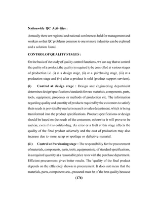 (176)
Nationwide QC Activities :
Annually there are regional and national conferences held for management and
workers so that QC problems common to one or more industries can be explored
and a solution found.
CONTROLOFQUALITYSTAGES :
On the basis of the study of quality control functions, we can say that to control
the quality of a product, the quality is required to be controlled at various stages
of production i.e. (i) at a design stage, (ii) at a. purchasing stage, (iii) at a
production stage and (iv) after a product is sold (product-support services).
(i) Control at design stage : Design and engineering department
determines design/specifications/standards for raw materials, components, parts,
tools, equipment, processes or methods of production etc. The information
regarding quality and quantity of products required by the customers to satisfy
their needs is provided by market research or sales department, which is being
transformed into the product specifications. Product specifications or design
should be based on the needs of the costumers; otherwise it will prove to be
useless, even if it is outstanding. An error or a fault at this stage affects the
quality of the final product adversely and the cost of production may also
increase due to more scrap or spoilage or defective material.
(ii) Control at Purchasing stage : The responsibility for the procurement
of materials, components, parts, tools, equipment etc. of standard specifications,
in a required quantity at a reasonable price rests with the purchase department.
Efficient procurement gives better results. The ‘quality of the final product
depends on the efficiency shown in procurement. It does not mean that the
materials, parts, components etc., procured must be of the best quality because
 