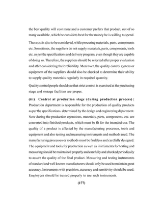 (177)
the best quality will cost more and a customer prefers that product, out of so
many available, which he considers best for the money he is willing to spend.
Thus cost is also to be considered, while procuring materials, parts, components
etc. Sometimes, the suppliers do not supply materials, parts, components, tools
etc. as per the specifications and delivery program, even though they are capable
of doing so. Therefore, the suppliers should be selected after proper evaluation
and after considering their reliability. Moreover, the quality control system or
equipment of the suppliers should also be checked to determine their ability
to supply quality materials regularly in required quantity.
Quality control people should see that strict control is exercised at the purchasing
stage and storage facilities are proper.
(iii) Control at production stage (during production process) :
Production department is responsible for the production of quality products
as per the specifications. determined by the design and engineering department.
Now during the production operations, materials, parts, components, etc. are
converted into finished products, which must be fit for the intended use. The
quality of a product is affected by the manufacturing processes, tools and
equipment and also testing and measuring instruments and methods used. The
manufacturing processes or methods must be faultless and carefully designed.
The equipment and tools for production as well as instruments for testing and
measuring should be maintained properly and carefully and checked periodically
to assure the quality of the final product. Measuring and testing instruments
of standard and well known manufacturers should only be used to maintain great
accuracy. Instruments with precision, accuracy and sensitivity should be used.
Employees should be trained properly to use such instruments.
 