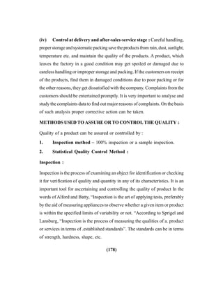 (178)
(iv) Control at delivery and after-sales-service stage : Careful handling,
proper storage and systematic packing save the products from rain, dust, sunlight,
temperature etc. and maintain the quality of the products. A product, which
leaves the factory in a good condition may get spoiled or damaged due to
careless handling or improper storage and packing. If the customers on receipt
of the products, find them in damaged conditions due to poor packing or for
the other reasons, they get dissatisfied with the company. Complaints from the
customers should be entertained promptly. It is very important to analyse and
study the complaints data to find out major reasons of complaints. On the basis
of such analysis proper corrective action can be taken.
METHODS USED TO ASSURE OR TO CONTROL THE QUALITY :
Quality of a product can be assured or controlled by :
1. Inspection method – 100% inspection or a sample inspection.
2. Statistical Quality Control Method :
Inspection :
Inspection is the process of examining an object for identification or checking
it for verification of quality and quantity in any of its characteristics. It is an
important tool for ascertaining and controlling the quality of product In the
words of Alford and Batty, “Inspection is the art of applying tests, preferably
by the aid of measuring appliances to observe whether a given item or product
is within the specified limits of variability or not. “According to Sprigel and
Lansburg, “Inspection is the process of measuring the qualities of a. product
or services in terms of .established standards”. The standards can be in terms
of strength, hardness, shape, etc.
 