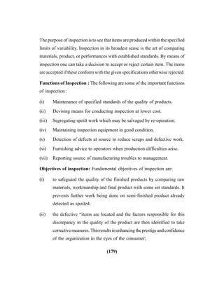 (179)
The purpose of inspection is to see that items are produced within the specified
limits of variability. Inspection in its broadest sense is the art of comparing
materials, product, or performances with established standards. By means of
inspection one can take a decision to accept or reject certain item. The items
are accepted if these conform with the given specifications otherwise rejected.
Functions of Inspection : The following are some of the important functions
of inspection :
(i) Maintenance of specified standards of the quality of products.
(ii) Devising means for conducting inspection at lower cost.
(iii) Segregating spoilt work which may be salvaged by re-operation.
(iv) Maintaining inspection equipment in good condition.
(v) Detection of defects at source to reduce scraps and defective work.
(vi) Furnishing advice to operators when production difficulties arise.
(vii) Reporting source of manufacturing troubles to management.
Objectives of inspection: Fundamental objectives of inspection are:
(i) to safeguard the quality of the finished products by comparing raw
materials, workmanship and final product with some set standards. It
prevents further work being done on semi-finished product already
detected as spoiled;
(ii) the defective “items are located and the factors responsible for this
discrepancy in the quality of the product are then identified to take
correctivemeasures.Thisresultsinenhancingtheprestigeandconfidence
of the organization in the eyes of the consumer;
 
