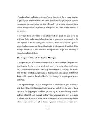 (18)
of work methods and in the opinion of many planning is the primary function
of production administration and other functions like production control,
progressing etc. comes into existence logically i.e. without planning, there
cannot be any activity, no staff will be required and there will be no need of
any control.
It is evident from above that in the absence of any clear cut idea about the
activities, duties and responsibilities involved in production administration, the
term appears to be misleading and confusing. There are different ‘opinions
about the phenomenon and the rapid industrial development in diversified fields,
a single definition is not sufficient to explain the scope and meaning of
production administration.
The Responsibilities of Production Manager
In the present era of cut-throat competition at various stages of operations,
an enterprise should produce goods and services keeping into consideration
the requirements and satisfaction of the potential customer.The objective should
be to produce good at least costs and to the maximum satisfaction of the buyer.
To meet this objective the role of Production Manager in an enterprise is most
important.
In an organization production manager has to administer a great variety of
activities. He assembles appropriate resources and direct the use of these
resources, be they people, machines, processing etc. in transforming material
and time of people into products and services. Managers also have to respond
to other forces from the external environment such as government regulation,
labour organization as well as local, regional, national and international
 