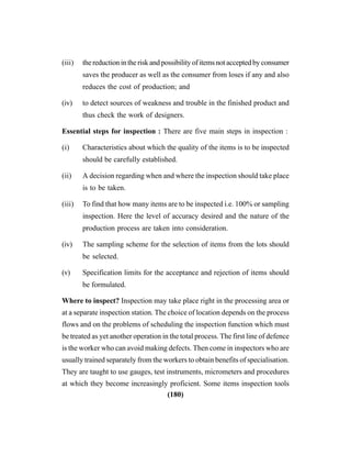(180)
(iii) the reduction in the risk and possibility of items not accepted by consumer
saves the producer as well as the consumer from loses if any and also
reduces the cost of production; and
(iv) to detect sources of weakness and trouble in the finished product and
thus check the work of designers.
Essential steps for inspection : There are five main steps in inspection :
(i) Characteristics about which the quality of the items is to be inspected
should be carefully established.
(ii) A decision regarding when and where the inspection should take place
is to be taken.
(iii) To find that how many items are to be inspected i.e. 100% or sampling
inspection. Here the level of accuracy desired and the nature of the
production process are taken into consideration.
(iv) The sampling scheme for the selection of items from the lots should
be selected.
(v) Specification limits for the acceptance and rejection of items should
be formulated.
Where to inspect? Inspection may take place right in the processing area or
at a separate inspection station. The choice of location depends on the process
flows and on the problems of scheduling the inspection function which must
be treated as yet another operation in the total process. The first line of defence
is the worker who can avoid making defects. Then come in inspectors who are
usually trained separately from the workers to obtain benefits of specialisation.
They are taught to use gauges, test instruments, micrometers and procedures
at which they become increasingly proficient. Some items inspection tools
 