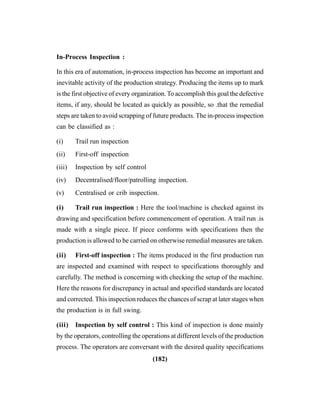 (182)
In-Process Inspection :
In this era of automation, in-process inspection has become an important and
inevitable activity of the production strategy. Producing the items up to mark
is the first objective of every organization.To accomplish this goal the defective
items, if any, should be located as quickly as possible, so .that the remedial
steps are taken to avoid scrapping of future products. The in-process inspection
can be classified as :
(i) Trail run inspection
(ii) First-off inspection
(iii) Inspection by self control
(iv) Decentralised/floor/patrolling inspection.
(v) Centralised or crib inspection.
(i) Trail run inspection : Here the tool/machine is checked against its
drawing and specification before commencement of operation. A trail run .is
made with a single piece. If piece conforms with specifications then the
production is allowed to be carried on otherwise remedial measures are taken.
(ii) First-off inspection : The items produced in the first production run
are inspected and examined with respect to specifications thoroughly and
carefully. The method is concerning with checking the setup of the machine.
Here the reasons for discrepancy in actual and specified standards are located
and corrected. This inspection reduces the chances of scrap at later stages when
the production is in full swing.
(iii) Inspection by self control : This kind of inspection is done mainly
by the operators, controlling the operations at different levels of the production
process. The operators are conversant with the desired quality specifications
 