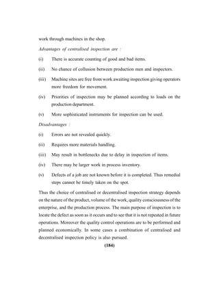 (184)
work through machines in the shop.
Advantages of centralised inspection are :
(i) There is accurate counting of good and bad items.
(ii) No chance of collusion between production men and inspectors.
(iii) Machine sites are free from work awaiting inspection giving operators
more freedom for movement.
(iv) Priorities of inspection may be planned according to loads on the
production department.
(v) More sophisticated instruments for inspection can be used.
Disadvantages :
(i) Errors are not revealed quickly.
(ii) Requires more materials handling.
(iii) May result in bottlenecks due to delay in inspection of items.
(iv) There may be larger work in process inventory.
(v) Defects of a job are not known before it is completed. Thus remedial
steps cannot be timely taken on the spot.
Thus the choice of centralised or decentralised inspection strategy depends
on the nature of the product, volume of the work, quality consciousness of the
enterprise, and the production process. The main purpose of inspection is to
locate the defect as soon as it occurs and to see that it is not repeated in future
operations. Moreover the quality control operations are to be performed and
planned economically. In some cases a combination of centralised and
decentralised inspection policy is also pursued.
 