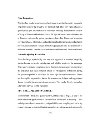 (185)
Final Inspection :
The finished products are inspected and tested to verify the quality standards.
The items found to be defective are not marketed. Thus only items of desired
specification goes into the hands of consumer. Naturally there are more chances
of scrap in this method of inspection as the rejected items cannot be corrected
at this stage or it may be quite expensive to do so. But this type of inspection
provides valuable information and guidelines about the comparison of different
process, assessment of various imposition procedures and the evaluation of
defective work etc. Here Producer risk is more and consumer risk is minimised.
Post-sales Quality Evaluation :
There is always a possibility that any item approved in terms of its quality
standards may not render satisfactory and reliable service to the customer.
There can be regular complaints about this from the consumer or sometimes
the consumer may insist to return or ask for replacement of the item during
the guarantee period. In such cases the items rejected by the consumers should
be thoroughly inspected to locate the reasons for defects and suggestions
should be made for necessary improvements. This can be done by providing
after sales service to the customer.
STATISTICALQUALITYCONTROL:
Introduction : Statistical quality control, abbreviated as S.Q.C. is one of the
most important applications of the statistical techniques in industry. These
techniques are based on the theory of probability and sampling and are being
extensively used in almost all industries such as aircraft, armament, automobile,
 