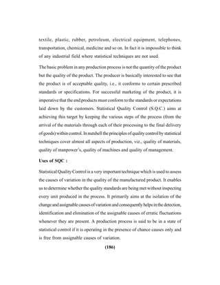 (186)
textile, plastic, rubber, petroleum, electrical equipment, telephones,
transportation, chemical, medicine and so on. In fact it is impossible to think
of any industrial field where statistical techniques are not used.
The basic problem in any production process is not the quantity of the product
but the quality of the product. The producer is basically interested to see that
the product is of acceptable quality, i.e., it conforms to certain prescribed
standards or specifications. For successful marketing of the product, it is
imperative that the end products must conform to the standards or expectations
laid down by the customers. Statistical Quality Control (S.Q.C.) aims at
achieving this target by keeping the various steps of the process (from the
arrival of the materials through each of their processing to the final delivery
of goods) within control. In nutshell the principles of quality control by statistical
techniques cover almost all aspects of production, viz., quality of materials,
quality of manpower’s, quality of machines and quality of management.
Uses of SQC :
Statistical Quality Control is a very important technique which is used to assess
the causes of variation in the quality of the manufactured product. It enables
us to determine whether the quality standards are being met without inspecting
every unit produced in the process. It primarily aims at the isolation of the
changeandassignablecausesofvariationandconsequentlyhelpsinthedetection,
identification and elimination of the assignable causes of erratic fluctuations
whenever they are present. A production process is said to be in a state of
statistical control if it is operating in the presence of chance causes only and
is free from assignable causes of variation.
 