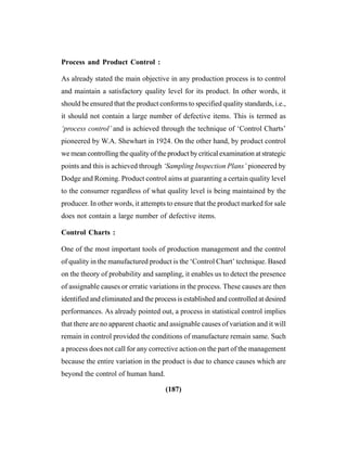 (187)
Process and Product Control :
As already stated the main objective in any production process is to control
and maintain a satisfactory quality level for its product. In other words, it
should be ensured that the product conforms to specified quality standards, i.e.,
it should not contain a large number of defective items. This is termed as
‘process control’ and is achieved through the technique of ‘Control Charts’
pioneered by W.A. Shewhart in 1924. On the other hand, by product control
we mean controlling the quality of the product by critical examination at strategic
points and this is achieved through ‘Sampling Inspection Plans’ pioneered by
Dodge and Roming. Product control aims at guaranting a certain quality level
to the consumer regardless of what quality level is being maintained by the
producer. In other words, it attempts to ensure that the product marked for sale
does not contain a large number of defective items.
Control Charts :
One of the most important tools of production management and the control
of quality in the manufactured product is the ‘Control Chart’ technique. Based
on the theory of probability and sampling, it enables us to detect the presence
of assignable causes or erratic variations in the process. These causes are then
identified and eliminated and the process is established and controlled at desired
performances. As already pointed out, a process in statistical control implies
that there are no apparent chaotic and assignable causes of variation and it will
remain in control provided the conditions of manufacture remain same. Such
a process does not call for any corrective action on the part of the management
because the entire variation in the product is due to chance causes which are
beyond the control of human hand.
 