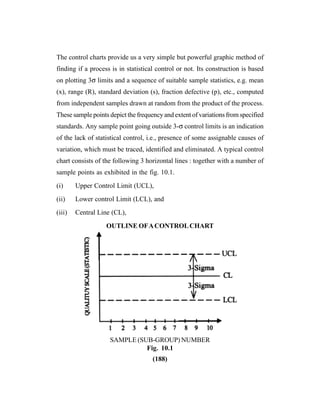 (188)
The control charts provide us a very simple but powerful graphic method of
finding if a process is in statistical control or not. Its construction is based
on plotting 3σ limits and a sequence of suitable sample statistics, e.g. mean
(x), range (R), standard deviation (s), fraction defective (p), etc., computed
from independent samples drawn at random from the product of the process.
These sample points depict the frequency and extent of variations from specified
standards. Any sample point going outside 3-σ control limits is an indication
of the lack of statistical control, i.e., presence of some assignable causes of
variation, which must be traced, identified and eliminated. A typical control
chart consists of the following 3 horizontal lines : together with a number of
sample points as exhibited in the fig. 10.1.
(i) Upper Control Limit (UCL),
(ii) Lower control Limit (LCL), and
(iii) Central Line (CL),
OUTLINE OFACONTROLCHART
SAMPLE (SUB-GROUP) NUMBER
Fig. 10.1
 