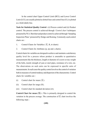 (189)
In the control chart Upper Control Limit (DCL) and Lower Control
Limit (LCL) are usually plotted as dotted lines and central line (CL) is plotted
as a bold (dark) line.
Tools for Statistical Quality Control : (i) Process control and (ii) Product
control. The process control is achieved through ‘Control chart’ techniques
pioneered byW.A. Shewhart and product control is achieved through ‘Sampling
Inspection Plans’ pioneered by Dodge and Roming. Commonly used control
charts are :
1. Control Charts for Variables ( X
––
, R, σ charts)
2. Control Charts for Attributes (p, np and c charts).
Control charts for variables are designed to achieve and maintain a satisfactory
quality level for a process whose product is amenable to quantitative
measurements like the thickness, length or diameter of a screw or nut, weight
of the bolts, tensile strength of yam or steel pipes, resistance of a wire, etc.
The observations on such units can be expressed in specific units of
measurements. In such cases the quality control involves the control of variation
both in measures of central tendency and dispersion of the characteristic. Control
charts for variables are :
(i) Control chart for mean ( X
––
).
(ii) Control chart for range (R).
(iii) Control chart for standard deviation (σ).
Control Chart for mean ( X
––
) : This is primarily designed to control the
variation in the process average. The construction of X
––
chart involves the
following steps :
 