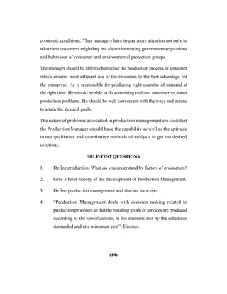(19)
economic conditions. Thus managers have to pay more attention not only to
what their customers might buy but also to increasing government regulations
and behaviour of consumer and environmental protection groups.
The manager should be able to channelise the production process in a manner
which ensures most efficient use of the resources to the best advantage for
the enterprise. He is responsible for producing right quantity of material at
the right time. He should be able to do something real and constructive about
production problems. He should be well conversant with the ways and means
to attain the desired goals.
The nature of problems associated in production management are such that
the Production Manager should have the capability as well as the aptitude
to use qualitative and quantitative methods of analysis to get the desired
solutions.
SELF-TESTQUESTIONS
1. Define production. What do you understand by factors of production?
2. Give a brief history of the development of Production Management.
3. Define production management and discuss its scope.
4. “Production Management deals with decision making related to
production processes so that the resulting goods or services are produced
according to the specifications, in the amounts and by the schedules
demanded and at a minimum cost”. Discuss.
 