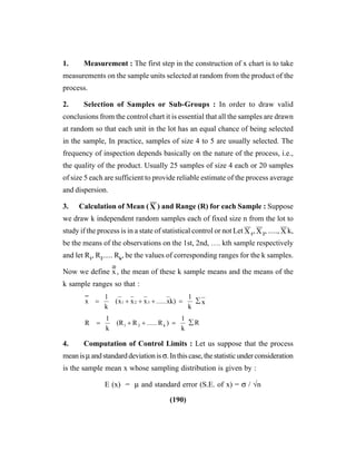 (190)
1. Measurement : The first step in the construction of x chart is to take
measurements on the sample units selected at random from the product of the
process.
2. Selection of Samples or Sub-Groups : In order to draw valid
conclusions from the control chart it is essential that all the samples are drawn
at random so that each unit in the lot has an equal chance of being selected
in the sample, In practice, samples of size 4 to 5 are usually selected. The
frequency of inspection depends basically on the nature of the process, i.e.,
the quality of the product. Usually 25 samples of size 4 each or 20 samples
of size 5 each are sufficient to provide reliable estimate of the process average
and dispersion.
3. Calculation of Mean ( X
––
) and Range (R) for each Sample : Suppose
we draw k independent random samples each of fixed size n from the lot to
study if the process is in a state of statistical control or not Let X
––
1
, X
––
2
, ....., X
––
k,
be the means of the observations on the 1st, 2nd, …. kth sample respectively
and let R1
, R2
..... Rk
, be the values of corresponding ranges for the k samples.
Now we define x
----
, the mean of these k sample means and the means of the
k sample ranges so that :
x
k
1
k)xxxx(
k
1
x 321 ∑=+++= ......
R
k
1
)RR(R
k
1
R k21
∑=++= ......
4. Computation of Control Limits : Let us suppose that the process
meanisμandstandarddeviationisσ.Inthiscase,thestatisticunderconsideration
is the sample mean x whose sampling distribution is given by :
E (x) = μ and standard error (S.E. of x) = σ / √n
 