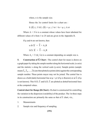 (191)
where, n is the sample size.
Hence the 3cr control limits for x-chart are :
E (X
––
) + 3 S.E. (X
––
) = μ + 3 σ / √n = μ + A σ
Where A = 3√n is a constant whose values have been tabulated for
different values of n from 1 to 25 and are given in the Appendix-X.
If μ and σ are not known, then
u (b X
––
= x
----
+ A2
R
LCL X
––
= x
----
– A2
R
Where A2
= 3/(d2
√n) is a constant depending on sample size n.
5. Construction of X
––
Chart : The control chart for mean is drawn on
a graph paper by taking the sample number along the horizontal scale, (x-axis)
and the statistic x along the vertical scale (y-axis). Sample points (sample
means x
--
1
, x
--
2
, ....., x
--
k (are then plotted as points (dots) against the corresponding
sample number. These points mayor may not be joined. The central line is
drawn as a bold (dark) horizontal line at μ = μ' (if μ is Known) or at x
--
(if μ
is not known). This UCL x
--
and LCL x
--
are plotted as dotted horizontal lines
at the computed values.
Control chart for Range (R-Chart) : R-chart is constructed for controlling
the variation in the dispersion (variability) of the product. The 1st three steps
in its construction are primarily the same as that of x
--
chart, viz.,
1. Measurements
2. Sample size and frequency of sampling.
 