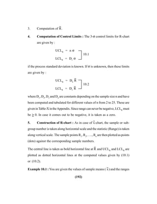 (192)
3. Computation of R
--
.
4. Computation of Control Limits : The 3-σ control limits for R-chart
are given by :
UCLR
= n σ
10.1
LCLR
= D1
σ
if the process standard deviation is known. If σ is unknown, then these limits
are given by :
UCLR
= D4
R
--
10.2
LCLR
= D3
R
--
where D1
, D2
, D3
and D4
are constants depending on the sample size n and have
been computed and tabulated for different values of n from 2 to 25. These are
given inTable-X in theAppendix. Since range can never be negative, LCLR
must
be > 0. In case it comes out to be negative, it is taken as a zero.
5. Construction of R-chart : As in case of x
--
-chart, the sample or sub-
group number is taken along horizontal scale and the statistic (Range) is taken
along vertical scale. The sample points R1
, R2
, …., Rn
are then plotted as points
(dots) against the corresponding sample numbers.
The central line is taken as bold horizontal line at R
--
and UCLR
and LCLR
are
plotted as dotted horizontal lines at the computed values given by (10.1)
or (10.2).
Example 10.1 : You are given the values of sample means ( x
--
) and the ranges
 