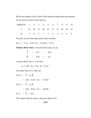 (193)
(R) for ten samples of size 5 each. Draw mean and range chart and comment
on the state of control of the process;
Sample No. 1 2 3 4 5 6 7 8 9 10
x 43 49 37 44 45 37 51 46 43 47
R 5 6 5 7 7 4 8 6 4 6
You may use the following control chart constants :
For n = 5, A2
= 0.58. D3
= 0 and D4
= 2.115.
Solution Mean Chart : From the above data, we get
x
----
= Σ x
--
= 44.2
R
--
= Σ R = 5.8
As given above, for n = 5 we have
A2
= 0.58, D2
= 0 & D4
= 2.115
3σ control limit for x chart are :
UCL x
--
= x
----
+ A2
R
--
= 442 + 0.58 × 5.8 = 47.567
LCL x
--
= x
----
– A2
R
--
= 442 – 0.58 × 5.8 = 40.836
CL x
--
= x
----
= 44.2
The control chart for mean is shown by figure 10.2
 