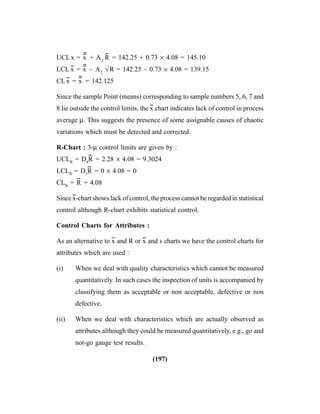 (197)
UCLx = x
----
+ A2
R
--
= 142.25 + 0.73 × 4.08 = 145.10
LCL x
--
= x
----
– A2
√R = 142.25 – 0.73 × 4.08 = 139.15
CL x
--
= x
----
= 142.125
Since the sample Point (means) corresponding to sample numbers 5, 6, 7 and
8 lie outside the control limits, the x
--
chart indicates lack of control in process
average μ. This suggests the presence of some assignable causes of chaotic
variations which must be detected and corrected.
R-Chart : 3-μ control limits are given by :
UCLR
= D4
R
--
= 2.28 × 4.08 = 9.3024
LCLR
= D3
R
--
= 0 × 4.08 = 0
CLR
= R
--
= 4.08
Since x
--
-chart shows lack of control, the process cannot be regarded in statistical
control although R-chart exhibits statistical control.
Control Charts for Attributes :
As an alternative to x
--
and R or x
--
and s charts we have the control charts for
attributes which are used :
(i) When we deal with quality characteristics which cannot be measured
quantitatively. In such cases the inspection of units is accompanied by
classifying them as acceptable or non acceptable, defective or non
defective.
(ii) When we deal with characteristics which are actually observed as
attributes although they could be measured quantitatively, e.g., go and
not-go gauge test results.
 