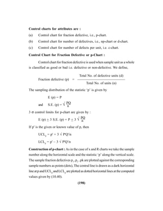(198)
Control charts for attributes are :
(a) Control chart for fraction defective, i.e., p-chart.
(b) Control chart for number of defectives, i.e., np-chart or d-chart.
(c) Control chart for number of defects per unit, i.e. c-chart.
Control Chart for Fraction Defective or p-Chart :
Control chart for fraction defective is used when sample unit as a whole
is classified as good or bad i.e. defective or non-defective. We define,
Total No. of defective units (d)
Fraction defective (p) = ——————————————
Total No. of units (n)
The sampling distribution of the statistic ‘p’ is given by
E (p) = P
and S.E. (p) = √ n
PQ
3 σ control limits for p-chart are given by :
E (p) + 3 S.E. (p) = P + 3 √ n
PQ
If p' is the given or known value of p, then
UCLp
= p' + 3 √ P'Q'/n
LCLp
= p' – 3 √ P'Q'/n
Construction of p-chart : As in the case of x and R charts we take the sample
number along the horizontal scale and the statistic ‘p’ along the vertical scale.
The sample fraction defectives p1
, p2
..pk are plotted against the corresponding
sample numbers as points (dots), The central line is drawn as a dark horizontal
lineatpandUCLp
andLCLp
areplottedasdottedhorizontallinesatthecomputed
values given by (10.40).
 