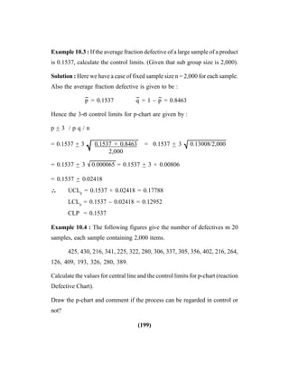 (199)
Example 10.3 : If the average fraction defective of a large sample of a product
is 0.1537, calculate the control limits. (Given that sub group size is 2,000).
Solution : Here we have a case of fixed sample size n = 2,000 for each sample.
Also the average fraction defective is given to be :
p
--
= 0.1537 q
--
= 1 – p
--
= 0.8463
Hence the 3-σ control limits for p-chart are given by :
p + 3 / p q / n
= 0.1537 + 3
√√√√√ 0.1537 × 0.8463 = 0.1537 + 3 √√√√√ 0.13008/2,000
2,000
= 0.1537 + 3 √√√√√ 0.000065 = 0.1537 + 3 × 0.00806
= 0.1537 + 0.02418
∴∴∴∴∴ UCLp
= 0.1537 + 0.02418 = 0.17788
LCLp
= 0.1537 – 0.02418 = 0.12952
CLP = 0.1537
Example 10.4 : The following figures give the number of defectives m 20
samples, each sample containing 2,000 items.
425, 430, 216, 341, 225, 322, 280, 306, 337, 305, 356, 402, 216, 264,
126, 409, 193, 326, 280, 389.
Calculate the values for central line and the control limits for p-chart (reaction
Defective Chart).
Draw the p-chart and comment if the process can be regarded in control or
not?
 