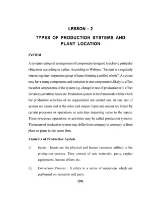 (20)
LESSON : 2
TYPES OF PRODUCTION SYSTEMS AND
PLANT LOCATION
SYSTEM
A system is a logical arrangement of components designed to achieve particular
objectives according to a plan. According to Webster, “System is a regularly
interacting inter-dependent group of items forming a unified whole”. A system
may have many components and variation in one component is likely to affect
the other components of the system e.g. change in rate of production will affect
inventory, overtime hours etc. Production system is the framework within which
the production activities of an organization are carried out. At one end of
system are inputs and at the other end output. Input and output are linked by
certain processes or operations or activities imparting value to the inputs.
These processes, operations or activities may be called production systems.
The nature of production system may differ from company to company or from
plant to plant in the same firm.
Elements of Production System
(i) Inputs : Inputs are the physical and human resources utilised in the
production process. They consist of raw materials, parts, capital
equipments, human efforts etc.
(ii) Conversion Process : It refers to a series of operations which are
performed on materials and parts.
 